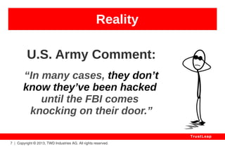 Reality 
7 | Copyright © 2013, TWD Industries AG. All rights reserved. 
TrustLeap 
2010 – A5-1 / GSM Phones 
wireless standard 
Spy, Trace and Impersonate 
Billion of Mobile Phone Users. 
– Karsten Nohl 
 