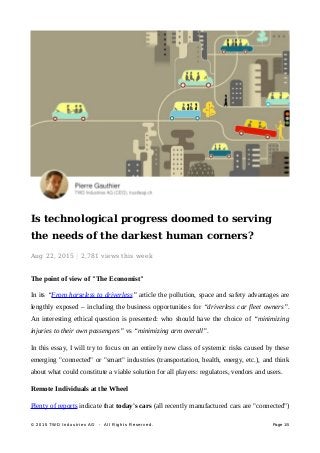 Is technological progress doomed to serving
the needs of the darkest human corners?
Aug 22, 2015
 | 2,781 views
 this
 week
The point of view of "The Economist"
In its “From horseless to driverless” article the pollution, space and safety advantages are
lengthly exposed – including the business opportunities for “driverless car fleet owners”.
An interesting ethical question is presented: who should have the choice of “minimizing
injuries to their own passengers” vs “minimizing arm overall”.
In this essay, I will try to focus on an entirely new class of systemic risks caused by these
emerging "connected" or "smart" industries (transportation, health, energy, etc.), and think
about what could constitute a viable solution for all players: regulators, vendors and users.
Remote Individuals at the Wheel
Plenty of reports indicate that today's cars (all recently manufactured cars are "connected")
© 2015 TWD Industries AG - All Rights Reserved.© 2015 TWD Industries AG - All Rights Reserved. PagePage 1/5
 