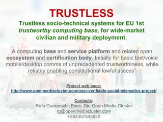 TRUSTLESS
Trustless socio-technical systems for EU 1st
trustworthy computing base, for wide-market
civilian and military deployment.
Project web page:
http://www.openmediacluster.com/user-verifiable-social-telematics-project/
Contacts:
Rufo Guerreschi, Exec. Dir. Open Media Cluster
rg@openmediacluster.com
+393357545620
A computing base and service platform and related open
ecosystem and certification body. Initially for basic text/voice
mobile/desktop comms of unprecedented trustworthiness, while
reliably enabling constitutional lawful access”
 