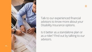 Talk to our experienced financial
advisors to know more about your
Disability Insurance options.
Is it better as a standalone plan or
as a rider? Find out by talking to our
advisors.
11.
 
