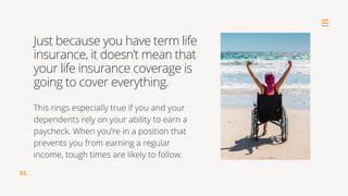 This rings especially true if you and your
dependents rely on your ability to earn a
paycheck. When you’re in a position that
prevents you from earning a regular
income, tough times are likely to follow.
Just because you have term life
insurance, it doesn’t mean that
your life insurance coverage is
going to cover everything.
03.
 