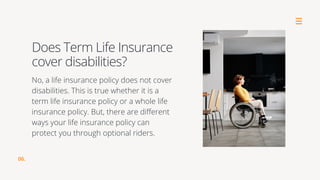 No, a life insurance policy does not cover
disabilities. This is true whether it is a
term life insurance policy or a whole life
insurance policy. But, there are different
ways your life insurance policy can
protect you through optional riders.
Does Term Life Insurance
cover disabilities?
06.
 