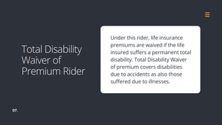 07.
Under this rider, life insurance
premiums are waived if the life
insured suffers a permanent total
disability. Total Disability Waiver
of premium covers disabilities
due to accidents as also those
suffered due to illnesses.
Total Disability
Waiver of
Premium Rider
 