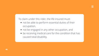 08.
not be able to perform essential duties of their
occupation,
not be engaged in any other occupation, and
be receiving medical care for the condition that has
caused total disability.
To claim under this rider, the life insured must:
 