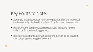 09.
Key Points to Note:
Generally, disability waiver riders only pay out after the individual
has been totally disabled for at least 4 or 6 consecutive months.
The premiums can be waived retroactively, including for the
initial 4 or 6-month waiting period.
The rider is valid until a certain age of the person to be insured,
most often up to the age of 60 or 65.
 
