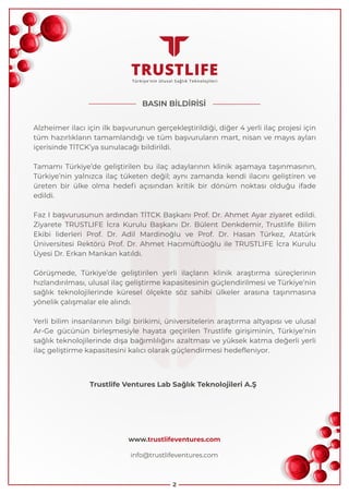 Alzheimer ilacı için ilk başvurunun gerçekleştirildiği, diğer 4 yerli ilaç projesi için
tüm hazırlıkların tamamlandığı ve tüm başvuruların mart, nisan ve mayıs ayları
içerisinde TİTCK’ya sunulacağı bildirildi.
Tamamı Türkiye’de geliştirilen bu ilaç adaylarının klinik aşamaya taşınmasının,
Türkiye’nin yalnızca ilaç tüketen değil; aynı zamanda kendi ilacını geliştiren ve
üreten bir ülke olma hedefi açısından kritik bir dönüm noktası olduğu ifade
edildi.
Faz I başvurusunun ardından TİTCK Başkanı Prof. Dr. Ahmet Ayar ziyaret edildi.
Ziyarete TRUSTLIFE İcra Kurulu Başkanı Dr. Bülent Denkdemir, Trustlife Bilim
Ekibi liderleri Prof. Dr. Adil Mardinoğlu ve Prof. Dr. Hasan Türkez, Atatürk
Üniversitesi Rektörü Prof. Dr. Ahmet Hacımüftüoğlu ile TRUSTLIFE İcra Kurulu
Üyesi Dr. Erkan Mankan katıldı.
Görüşmede, Türkiye’de geliştirilen yerli ilaçların klinik araştırma süreçlerinin
hızlandırılması, ulusal ilaç geliştirme kapasitesinin güçlendirilmesi ve Türkiye’nin
sağlık teknolojilerinde küresel ölçekte söz sahibi ülkeler arasına taşınmasına
yönelik çalışmalar ele alındı.
Yerli bilim insanlarının bilgi birikimi, üniversitelerin araştırma altyapısı ve ulusal
Ar-Ge gücünün birleşmesiyle hayata geçirilen Trustlife girişiminin, Türkiye’nin
sağlık teknolojilerinde dışa bağımlılığını azaltması ve yüksek katma değerli yerli
ilaç geliştirme kapasitesini kalıcı olarak güçlendirmesi hedefleniyor.
2
BASIN BİLDİRİSİ
Trustlife Ventures Lab Sağlık Teknolojileri A.Ş
info@trustlifeventures.com
www.trustlifeventures.com
 