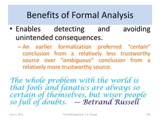 Benefits of Formal Analysis
• Enables detecting and avoiding
unintended consequences.
– An earlier formalization preferred “certain“
conclusion from a relatively less trustworthy
source over “ambiguous“ conclusion from a
relatively more trustworthy source.
The whole problem with the world is
that fools and fanatics are always so
certain of themselves, but wiser people
so full of doubts. — Betrand Russell
June 1, 2015 Trust Management: T. K. Prasad 140
 