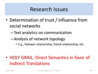 Research Issues
• Determination of trust / influence from
social networks
–Text analytics on communication
–Analysis of network topology
• E.g., follower relationship, friend relationship, etc.
• HOLY GRAIL: Direct Semantics in favor of
Indirect Translations
June 1, 2015 Trust Management: T. K. Prasad 143
 