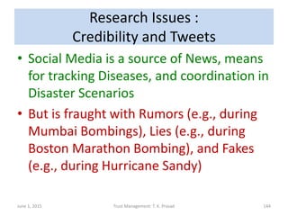 Research Issues :
Credibility and Tweets
• Social Media is a source of News, means
for tracking Diseases, and coordination in
Disaster Scenarios
• But is fraught with Rumors (e.g., during
Mumbai Bombings), Lies (e.g., during
Boston Marathon Bombing), and Fakes
(e.g., during Hurricane Sandy)
June 1, 2015 Trust Management: T. K. Prasad 144
 