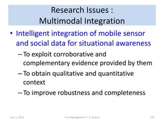 Research Issues :
Multimodal Integration
• Intelligent integration of mobile sensor
and social data for situational awareness
–To exploit corroborative and
complementary evidence provided by them
–To obtain qualitative and quantitative
context
–To improve robustness and completeness
June 1, 2015 Trust Management: T. K. Prasad 147
 