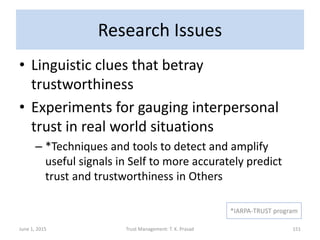 Research Issues
• Linguistic clues that betray
trustworthiness
• Experiments for gauging interpersonal
trust in real world situations
– *Techniques and tools to detect and amplify
useful signals in Self to more accurately predict
trust and trustworthiness in Others
June 1, 2015 Trust Management: T. K. Prasad 151
*IARPA-TRUST program
 