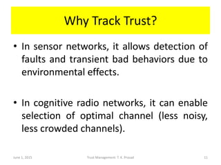 Why Track Trust?
• In sensor networks, it allows detection of
faults and transient bad behaviors due to
environmental effects.
• In cognitive radio networks, it can enable
selection of optimal channel (less noisy,
less crowded channels).
June 1, 2015 Trust Management: T. K. Prasad 11
 