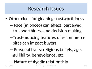 Research Issues
• Other clues for gleaning trustworthiness
– Face (in photo) can effect perceived
trustworthiness and decision making
–Trust-inducing features of e-commerce
sites can impact buyers
– Personal traits: religious beliefs, age,
gullibility, benevolence, etc
– Nature of dyadic relationship
June 1, 2015 Trust Management: T. K. Prasad 152
 
