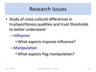 Research Issues
• Study of cross-cultural differences in
trustworthiness qualities and trust thresholds
to better understand
–Influence
• What aspects improve influence?
–Manipulation
• What aspects flag manipulation?
June 1, 2015 Trust Management: T. K. Prasad 153
 