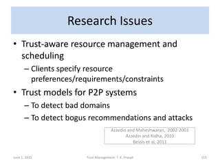 Research Issues
• Trust-aware resource management and
scheduling
– Clients specify resource
preferences/requirements/constraints
• Trust models for P2P systems
– To detect bad domains
– To detect bogus recommendations and attacks
June 1, 2015 Trust Management: T. K. Prasad 155
Azzedin and Maheshwaran, 2002-2003
Azzedin and Ridha, 2010
Bessis et al, 2011
 