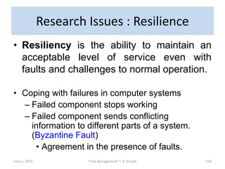 Research Issues : Resilience
• Resiliency is the ability to maintain an
acceptable level of service even with
faults and challenges to normal operation.
• Coping with failures in computer systems
– Failed component stops working
– Failed component sends conflicting
information to different parts of a system.
(Byzantine Fault)
• Agreement in the presence of faults.
June 1, 2015 Trust Management: T. K. Prasad 156
 