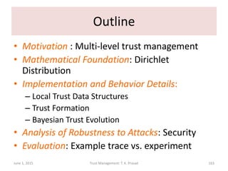 Outline
• Motivation : Multi-level trust management
• Mathematical Foundation: Dirichlet
Distribution
• Implementation and Behavior Details:
– Local Trust Data Structures
– Trust Formation
– Bayesian Trust Evolution
• Analysis of Robustness to Attacks: Security
• Evaluation: Example trace vs. experiment
June 1, 2015 Trust Management: T. K. Prasad 163
 