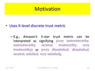 Motivation
• Uses K-level discrete trust metric
– E.g., Amazon’s 5-star trust metric can be
interpreted as signifying (very untrustworthy,
untrustworthy, neutral, trustworthy, very
trustworthy) or (very dissatisfied, dissatisfied,
neutral, satisfied, very satisfied).
June 1, 2015 Trust Management: T. K. Prasad 164
 