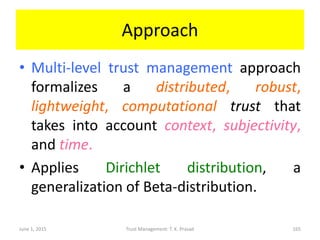 Approach
• Multi-level trust management approach
formalizes a distributed, robust,
lightweight, computational trust that
takes into account context, subjectivity,
and time.
• Applies Dirichlet distribution, a
generalization of Beta-distribution.
June 1, 2015 Trust Management: T. K. Prasad 165
 