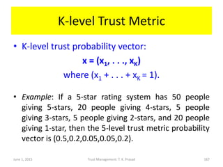 K-level Trust Metric
• K-level trust probability vector:
x = (x1, . . ., xK)
where (x1 + . . . + xK = 1).
• Example: If a 5-star rating system has 50 people
giving 5-stars, 20 people giving 4-stars, 5 people
giving 3-stars, 5 people giving 2-stars, and 20 people
giving 1-star, then the 5-level trust metric probability
vector is (0.5,0.2,0.05,0.05,0.2).
June 1, 2015 Trust Management: T. K. Prasad 167
 