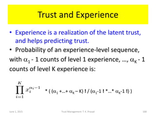 Trust and Experience
• Experience is a realization of the latent trust,
and helps predicting trust.
• Probability of an experience-level sequence,
with a1 - 1 counts of level 1 experience, …, aK - 1
counts of level K experience is:
* ( (a1 +…+ aK – K) ! / (a1-1 ! *…* aK-1 !) )
June 1, 2015 Trust Management: T. K. Prasad 168
 