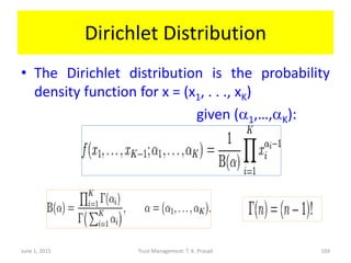 Dirichlet Distribution
• The Dirichlet distribution is the probability
density function for x = (x1, . . ., xK)
given (a1,…,aK):
June 1, 2015 Trust Management: T. K. Prasad 169
 