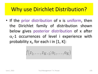 Why use Dirichlet Distribution?
• If the prior distribution of x is uniform, then
the Dirichlet family of distribution shown
below gives posterior distribution of x after
ai-1 occurrences of level i experience with
probability xi, for each i in [1, K]:
June 1, 2015 Trust Management: T. K. Prasad 170
 