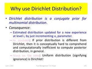 Why use Dirichlet Distribution?
• Dirichlet distribution is a conjugate prior for
multinomial distribution.
• Consequence:
– Estimated distribution updated for a new experience
at level i, by just incrementing ai parameter.
– In contrast: If prior distribution is different from
Dirichlet, then it is conceptually hard to comprehend
and computationally inefficient to compute posterior
distribution, in general.
– Icing on the cake: Uniform distribution (signifying
ignorance) is Dirichlet!
June 1, 2015 Trust Management: T. K. Prasad 171
 