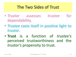 The Two Sides of Trust
• Trustor assesses trustee for
dependability.
• Trustee casts itself in positive light to
trustor.
• Trust is a function of trustee's
perceived trustworthiness and the
trustor's propensity to trust.
June 1, 2015 Trust Management: T. K. Prasad 13
 
