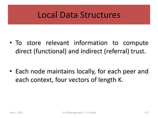 Local Data Structures
• To store relevant information to compute
direct (functional) and indirect (referral) trust.
• Each node maintains locally, for each peer and
each context, four vectors of length K.
June 1, 2015 Trust Management: T. K. Prasad 177
 