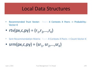Local Data Structures
• Recommended Trust Vector: Peers X Contexts X Peers -> Probability-
Vector-K
• rtv(px,c,py) = (r1,r2,…,rK)
• Sent Recommendation Matrix: Peers X Contexts X Peers -> Count-Vector-K
• srm(px,c,py) = (sr1, sr2,…,srK)
June 1, 2015 Trust Management: T. K. Prasad 179
 