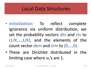 Local Data Structures
• Initialization: To reflect complete
ignorance via uniform distribution, we
set the probability vectors dtv and rtv to
(1/K,…,1/K), and the elements of the
count vector dem and srm to (0,…,0).
• These are Dirichlet distributed in the
limiting case where ai’s are 1.
June 1, 2015 Trust Management: T. K. Prasad 180
 