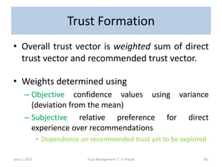 Trust Formation
• Overall trust vector is weighted sum of direct
trust vector and recommended trust vector.
• Weights determined using
– Objective confidence values using variance
(deviation from the mean)
– Subjective relative preference for direct
experience over recommendations
• Dependence on recommended trust yet to be explored
June 1, 2015 Trust Management: T. K. Prasad 181
 
