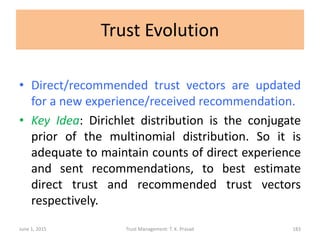 Trust Evolution
• Direct/recommended trust vectors are updated
for a new experience/received recommendation.
• Key Idea: Dirichlet distribution is the conjugate
prior of the multinomial distribution. So it is
adequate to maintain counts of direct experience
and sent recommendations, to best estimate
direct trust and recommended trust vectors
respectively.
June 1, 2015 Trust Management: T. K. Prasad 183
 