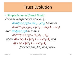 Trust Evolution
• Simple Scheme (Direct Trust)
For a new experience at level i,
dem(px,c,py) = (ec1,…,ecK) becomes
demnew(px,c,py) = (ec1,…, eci+1,…,ecK)
and dtv(px,c,py) becomes
dtvnew(px,c,py) = (d1,d2,…,dK)
where di = eci+1 / (ec1 + … + eck+1) and
dj = ecj / (ec1 + … + eck+1)
for each j in [1,K] and j =/= i.
June 1, 2015 Trust Management: T. K. Prasad 184
 