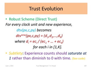 Trust Evolution
• Robust Scheme (Direct Trust)
For every clock unit and new experience,
dtv(px,c,py) becomes
dtvnew(px,c,py) = (d1,d2,…,dK)
where di = eci / (ec1 + … + eck)
for each i in [1,K].
• Subtlety: Experience counts should saturate at
1 rather than diminish to 0 with time. (See code)
June 1, 2015 Trust Management: T. K. Prasad 187
 