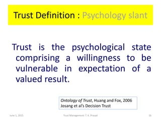 Trust Definition : Psychology slant
Trust is the psychological state
comprising a willingness to be
vulnerable in expectation of a
valued result.
June 1, 2015 Trust Management: T. K. Prasad
Ontology of Trust, Huang and Fox, 2006
Josang et al’s Decision Trust
16
 