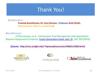 Thank You!
June 1, 2015 Trust Management: T. K. Prasad 199
(Collaborators:
Pramod Anantharam, Dr. Cory Henson, Professor Amit Sheth,
Dharan Kumar Althuru, Jacob Ross)
(Key Reference:
K Thirunarayan, et al. : Comparative Trust Management with Applications:
Bayesian Aapproaches Emphasis. Future Generation Comp. Syst. 31: 182-199 (2014))
[Course: http://cecs.wright.edu/~tkprasad/courses/cs7600/cs7600.html]
 
