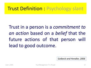 Trust Definition : Psychology slant
Trust in a person is a commitment to
an action based on a belief that the
future actions of that person will
lead to good outcome.
June 1, 2015 Trust Management: T. K. Prasad
Golbeck and Hendler, 2006
17
 