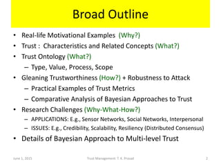 Broad Outline
• Real-life Motivational Examples (Why?)
• Trust : Characteristics and Related Concepts (What?)
• Trust Ontology (What?)
– Type, Value, Process, Scope
• Gleaning Trustworthiness (How?) + Robustness to Attack
– Practical Examples of Trust Metrics
– Comparative Analysis of Bayesian Approaches to Trust
• Research Challenges (Why-What-How?)
– APPLICATIONS: E.g., Sensor Networks, Social Networks, Interpersonal
– ISSUES: E.g., Credibility, Scalability, Resiliency (Distributed Consensus)
• Details of Bayesian Approach to Multi-level Trust
June 1, 2015 Trust Management: T. K. Prasad 2
 
