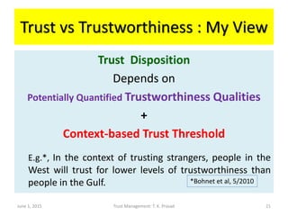 Trust vs Trustworthiness : My View
Trust Disposition
Depends on
Potentially Quantified Trustworthiness Qualities
+
Context-based Trust Threshold
E.g.*, In the context of trusting strangers, people in the
West will trust for lower levels of trustworthiness than
people in the Gulf.
June 1, 2015 Trust Management: T. K. Prasad
*Bohnet et al, 5/2010
21
 