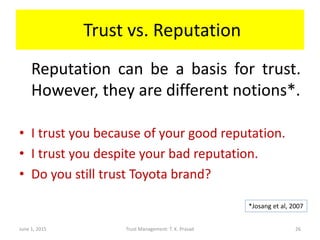 Trust vs. Reputation
Reputation can be a basis for trust.
However, they are different notions*.
• I trust you because of your good reputation.
• I trust you despite your bad reputation.
• Do you still trust Toyota brand?
June 1, 2015 Trust Management: T. K. Prasad
*Josang et al, 2007
26
 