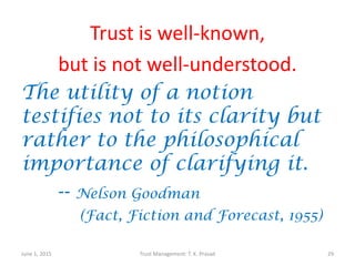 Trust is well-known,
but is not well-understood.
The utility of a notion
testifies not to its clarity but
rather to the philosophical
importance of clarifying it.
-- Nelson Goodman
(Fact, Fiction and Forecast, 1955)
June 1, 2015 Trust Management: T. K. Prasad 29
 
