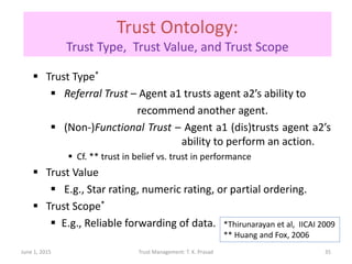 Trust Ontology:
Trust Type, Trust Value, and Trust Scope
 Trust Type*
 Referral Trust – Agent a1 trusts agent a2’s ability to
recommend another agent.
 (Non-)Functional Trust – Agent a1 (dis)trusts agent a2’s
ability to perform an action.
 Cf. ** trust in belief vs. trust in performance
 Trust Value
 E.g., Star rating, numeric rating, or partial ordering.
 Trust Scope*
 E.g., Reliable forwarding of data.
June 1, 2015 Trust Management: T. K. Prasad
*Thirunarayan et al, IICAI 2009
** Huang and Fox, 2006
35
 