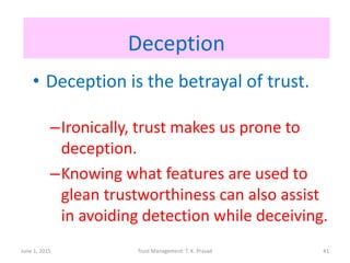 Deception
• Deception is the betrayal of trust.
–Ironically, trust makes us prone to
deception.
–Knowing what features are used to
glean trustworthiness can also assist
in avoiding detection while deceiving.
June 1, 2015 Trust Management: T. K. Prasad 41
 