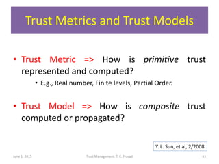 Trust Metrics and Trust Models
• Trust Metric => How is primitive trust
represented and computed?
• E.g., Real number, Finite levels, Partial Order.
• Trust Model => How is composite trust
computed or propagated?
June 1, 2015 Trust Management: T. K. Prasad 43
Y. L. Sun, et al, 2/2008
 