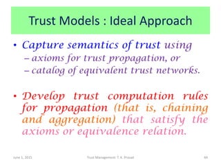 Trust Models : Ideal Approach
• Capture semantics of trust using
– axioms for trust propagation, or
– catalog of equivalent trust networks.
• Develop trust computation rules
for propagation (that is, chaining
and aggregation) that satisfy the
axioms or equivalence relation.
June 1, 2015 Trust Management: T. K. Prasad 44
 