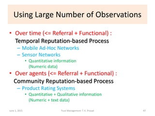 Using Large Number of Observations
• Over time (<= Referral + Functional) :
Temporal Reputation-based Process
– Mobile Ad-Hoc Networks
– Sensor Networks
• Quantitative information
(Numeric data)
• Over agents (<= Referral + Functional) :
Community Reputation-based Process
– Product Rating Systems
• Quantitative + Qualitative information
(Numeric + text data)
June 1, 2015 Trust Management: T. K. Prasad 47
 