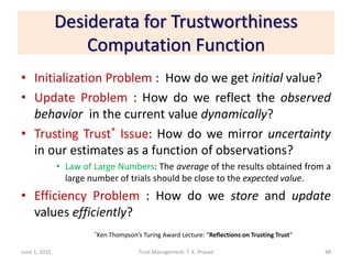 Desiderata for Trustworthiness
Computation Function
• Initialization Problem : How do we get initial value?
• Update Problem : How do we reflect the observed
behavior in the current value dynamically?
• Trusting Trust* Issue: How do we mirror uncertainty
in our estimates as a function of observations?
• Law of Large Numbers: The average of the results obtained from a
large number of trials should be close to the expected value.
• Efficiency Problem : How do we store and update
values efficiently?
June 1, 2015 Trust Management: T. K. Prasad
*Ken Thompson’s Turing Award Lecture: “Reflections on Trusting Trust”
48
 