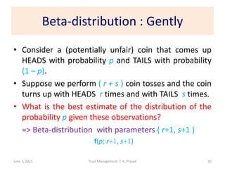 Beta-distribution : Gently
• Consider a (potentially unfair) coin that comes up
HEADS with probability p and TAILS with probability
(1 – p).
• Suppose we perform ( r + s ) coin tosses and the coin
turns up with HEADS r times and with TAILS s times.
• What is the best estimate of the distribution of the
probability p given these observations?
=> Beta-distribution with parameters ( r+1, s+1 )
June 1, 2015 Trust Management: T. K. Prasad
f(p; r+1, s+1)
50
 